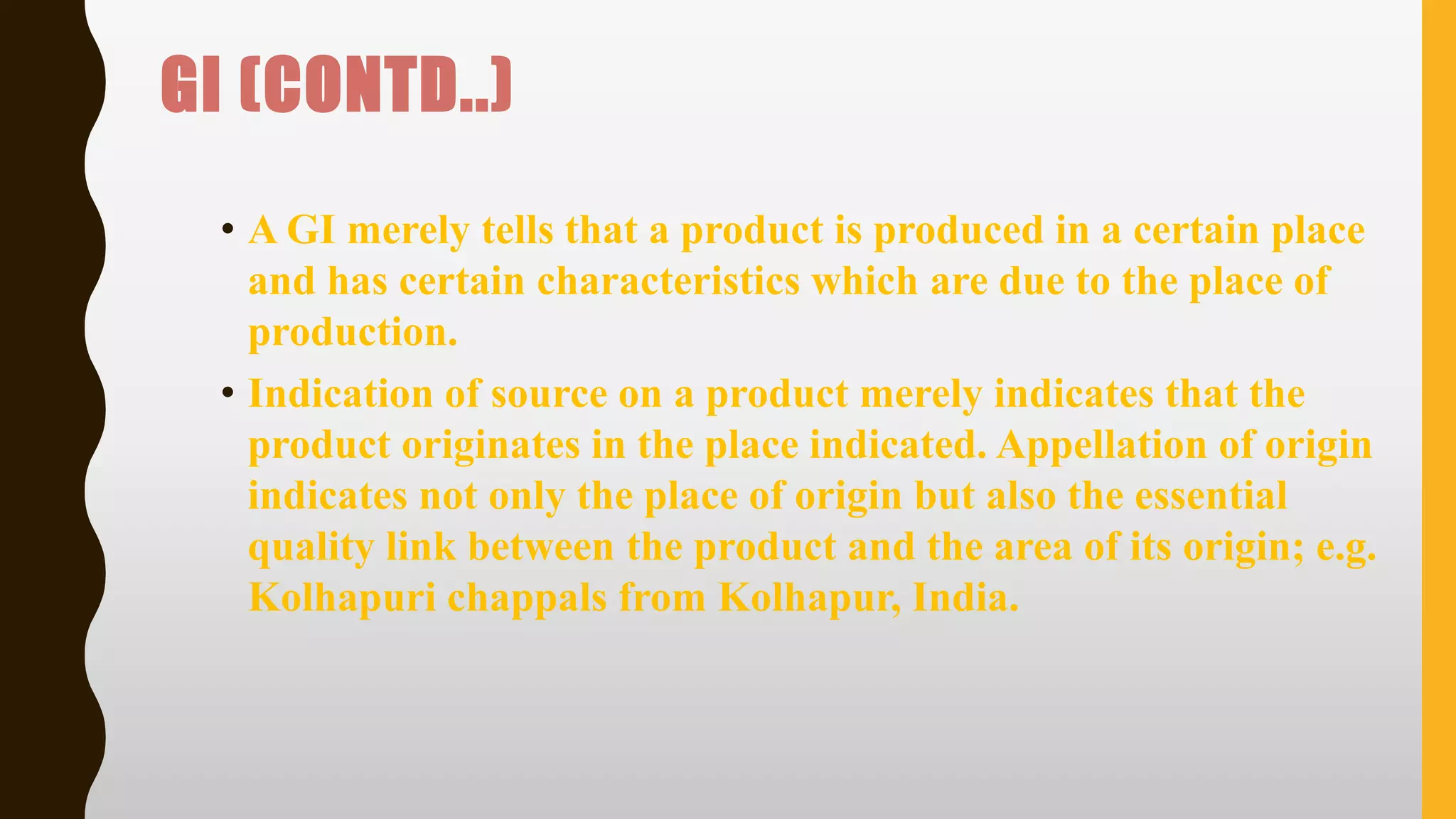 GI (CONTD..)
• A GI merely tells that a product is produced in a certain place
and has certain characteristics which are due to the place of
production.
• Indication of source on a product merely indicates that the
product originates in the place indicated. Appellation of origin
indicates not only the place of origin but also the essential
quality link between the product and the area of its origin; e.g.
Kolhapuri chappals from Kolhapur, India.
 