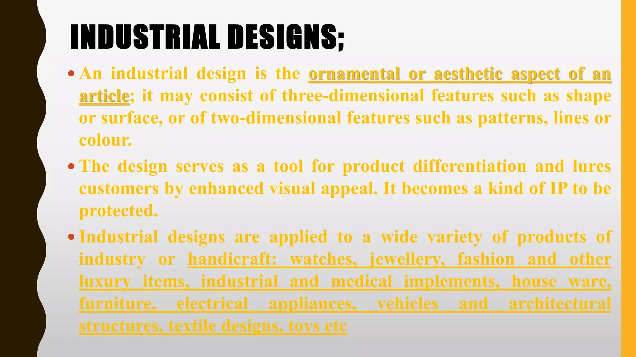 INDUSTRIAL DESIGNS;
 An industrial design is the ornamental or aesthetic aspect of an
article; it may consist of three‐dimensional features such as shape
or surface, or of two‐dimensional features such as patterns, lines or
colour.
 The design serves as a tool for product differentiation and lures
customers by enhanced visual appeal. It becomes a kind of IP to be
protected.
 Industrial designs are applied to a wide variety of products of
industry or handicraft: watches, jewellery, fashion and other
luxury items, industrial and medical implements, house ware,
furniture, electrical appliances, vehicles and architectural
structures, textile designs, toys etc
 