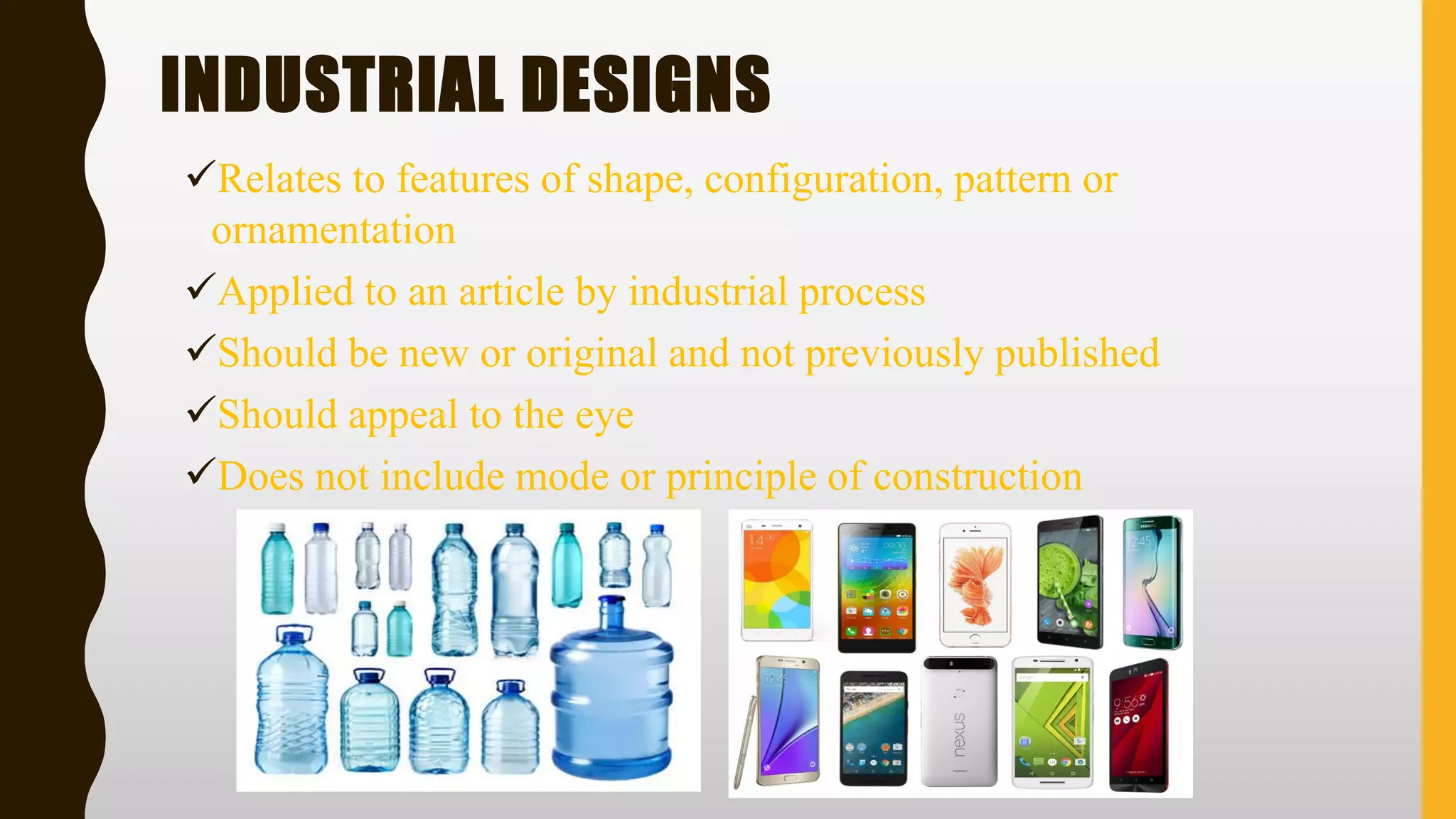 INDUSTRIAL DESIGNS
✓Relates to features of shape, configuration, pattern or
ornamentation
✓Applied to an article by industrial process
✓Should be new or original and not previously published
✓Should appeal to the eye
✓Does not include mode or principle of construction
 