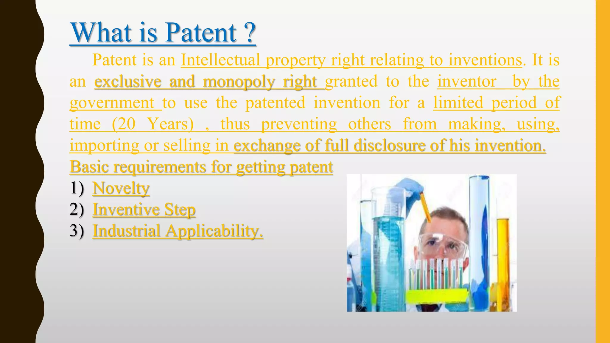 What is Patent ?
Patent is an Intellectual property right relating to inventions. It is
an exclusive and monopoly right granted to the inventor by the
government to use the patented invention for a limited period of
time (20 Years) , thus preventing others from making, using,
importing or selling in exchange of full disclosure of his invention.
Basic requirements for getting patent
1) Novelty
2) Inventive Step
3) Industrial Applicability.
 