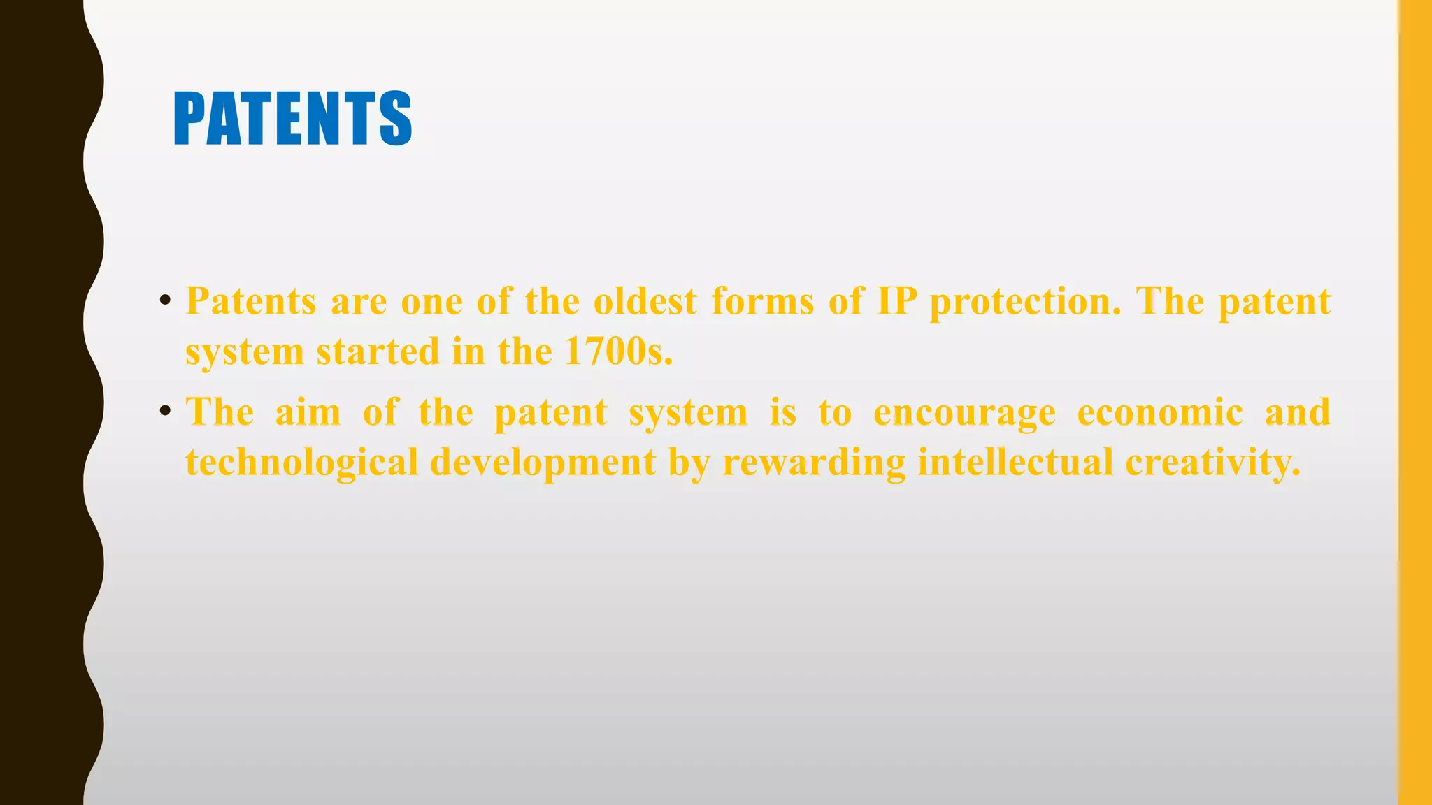 PATENTS
• Patents are one of the oldest forms of IP protection. The patent
system started in the 1700s.
• The aim of the patent system is to encourage economic and
technological development by rewarding intellectual creativity.
 