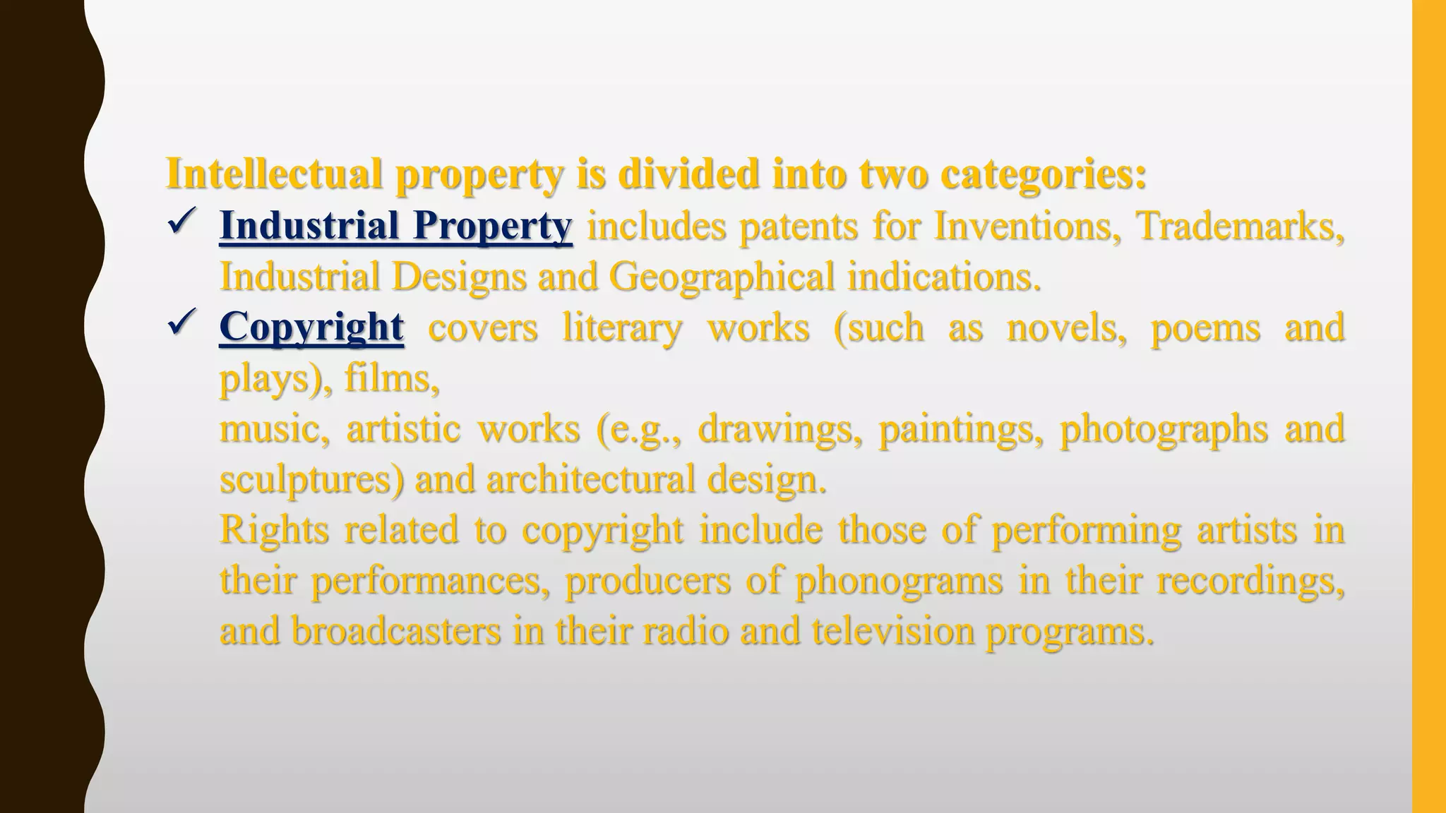 Intellectual property is divided into two categories:
✓ Industrial Property includes patents for Inventions, Trademarks,
Industrial Designs and Geographical indications.
✓ Copyright covers literary works (such as novels, poems and
plays), films,
music, artistic works (e.g., drawings, paintings, photographs and
sculptures) and architectural design.
Rights related to copyright include those of performing artists in
their performances, producers of phonograms in their recordings,
and broadcasters in their radio and television programs.
 