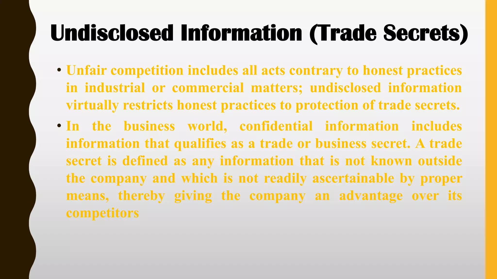 Undisclosed Information (Trade Secrets)
• Unfair competition includes all acts contrary to honest practices
in industrial or commercial matters; undisclosed information
virtually restricts honest practices to protection of trade secrets.
• In the business world, confidential information includes
information that qualifies as a trade or business secret. A trade
secret is defined as any information that is not known outside
the company and which is not readily ascertainable by proper
means, thereby giving the company an advantage over its
competitors
 
