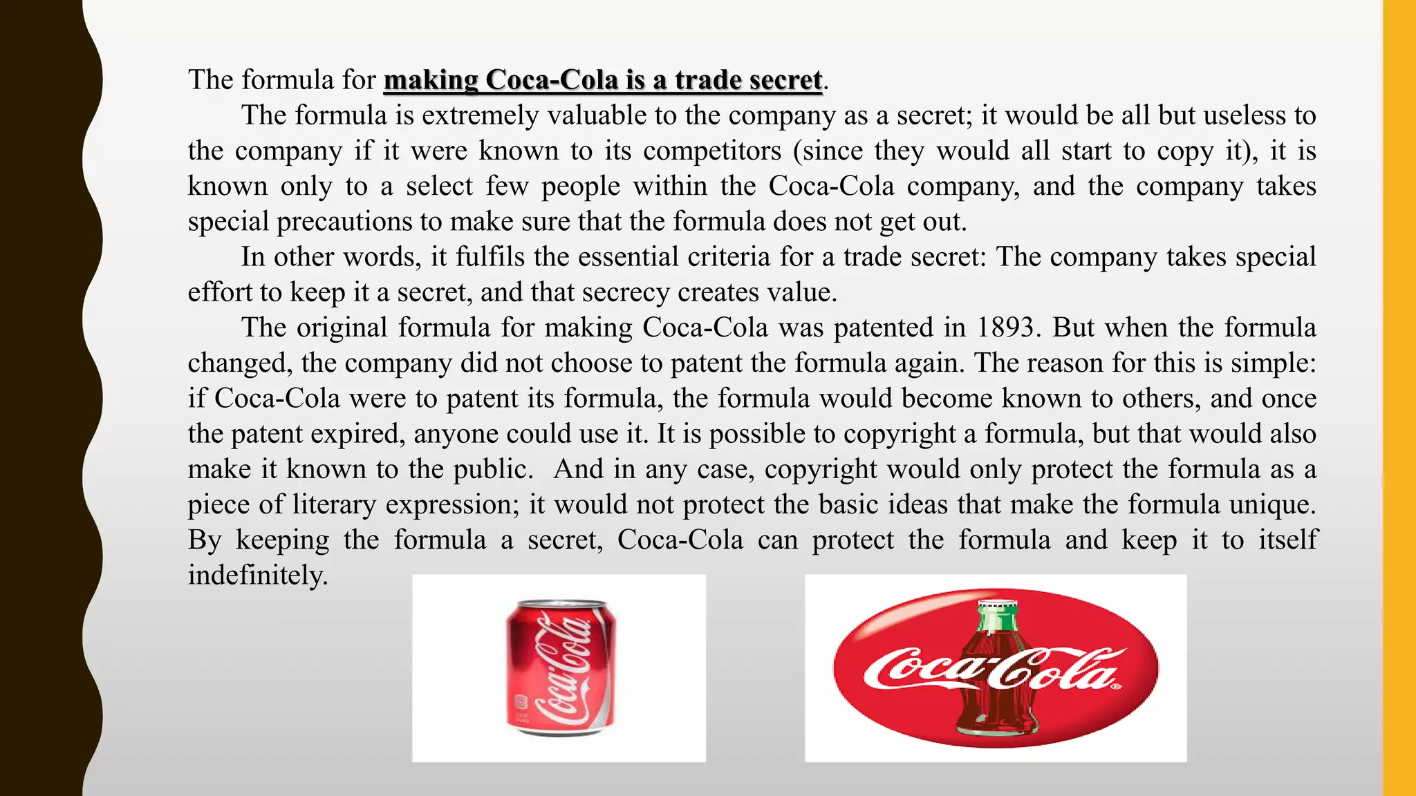 The formula for making Coca-Cola is a trade secret.
The formula is extremely valuable to the company as a secret; it would be all but useless to
the company if it were known to its competitors (since they would all start to copy it), it is
known only to a select few people within the Coca-Cola company, and the company takes
special precautions to make sure that the formula does not get out.
In other words, it fulfils the essential criteria for a trade secret: The company takes special
effort to keep it a secret, and that secrecy creates value.
The original formula for making Coca-Cola was patented in 1893. But when the formula
changed, the company did not choose to patent the formula again. The reason for this is simple:
if Coca-Cola were to patent its formula, the formula would become known to others, and once
the patent expired, anyone could use it. It is possible to copyright a formula, but that would also
make it known to the public. And in any case, copyright would only protect the formula as a
piece of literary expression; it would not protect the basic ideas that make the formula unique.
By keeping the formula a secret, Coca-Cola can protect the formula and keep it to itself
indefinitely.
 