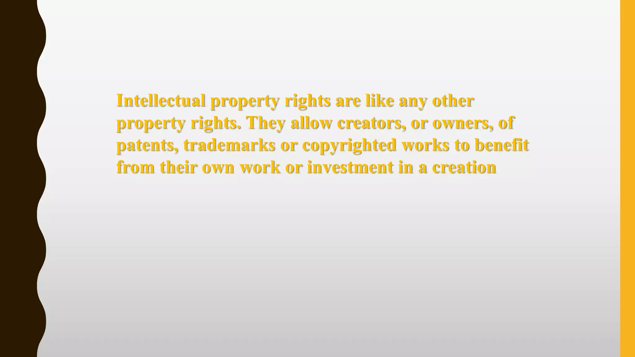 Intellectual property rights are like any other
property rights. They allow creators, or owners, of
patents, trademarks or copyrighted works to benefit
from their own work or investment in a creation
 