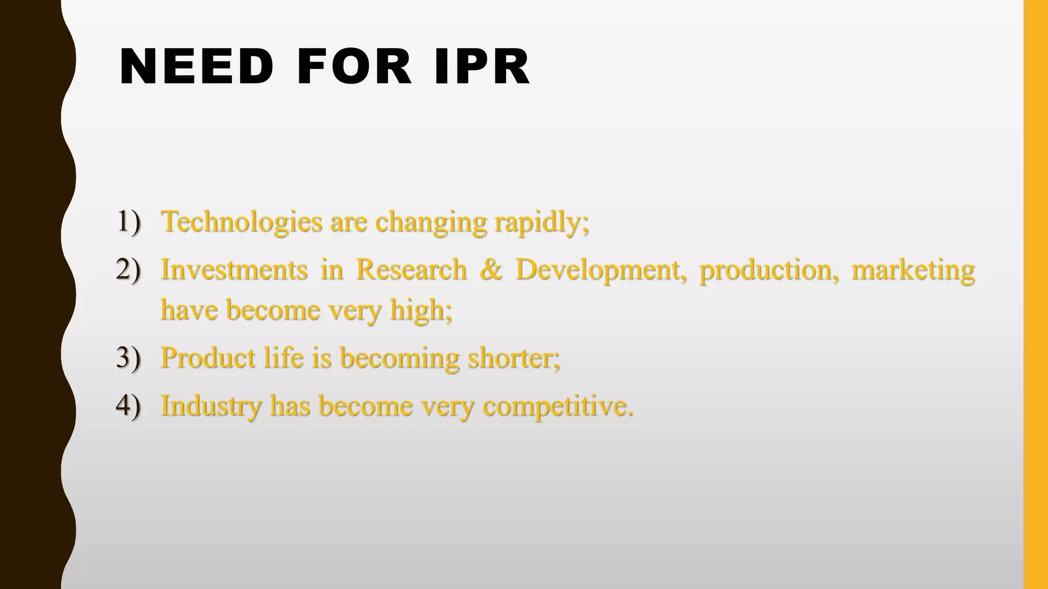 NEED FOR IPR
1) Technologies are changing rapidly;
2) Investments in Research & Development, production, marketing
have become very high;
3) Product life is becoming shorter;
4) Industry has become very competitive.
 