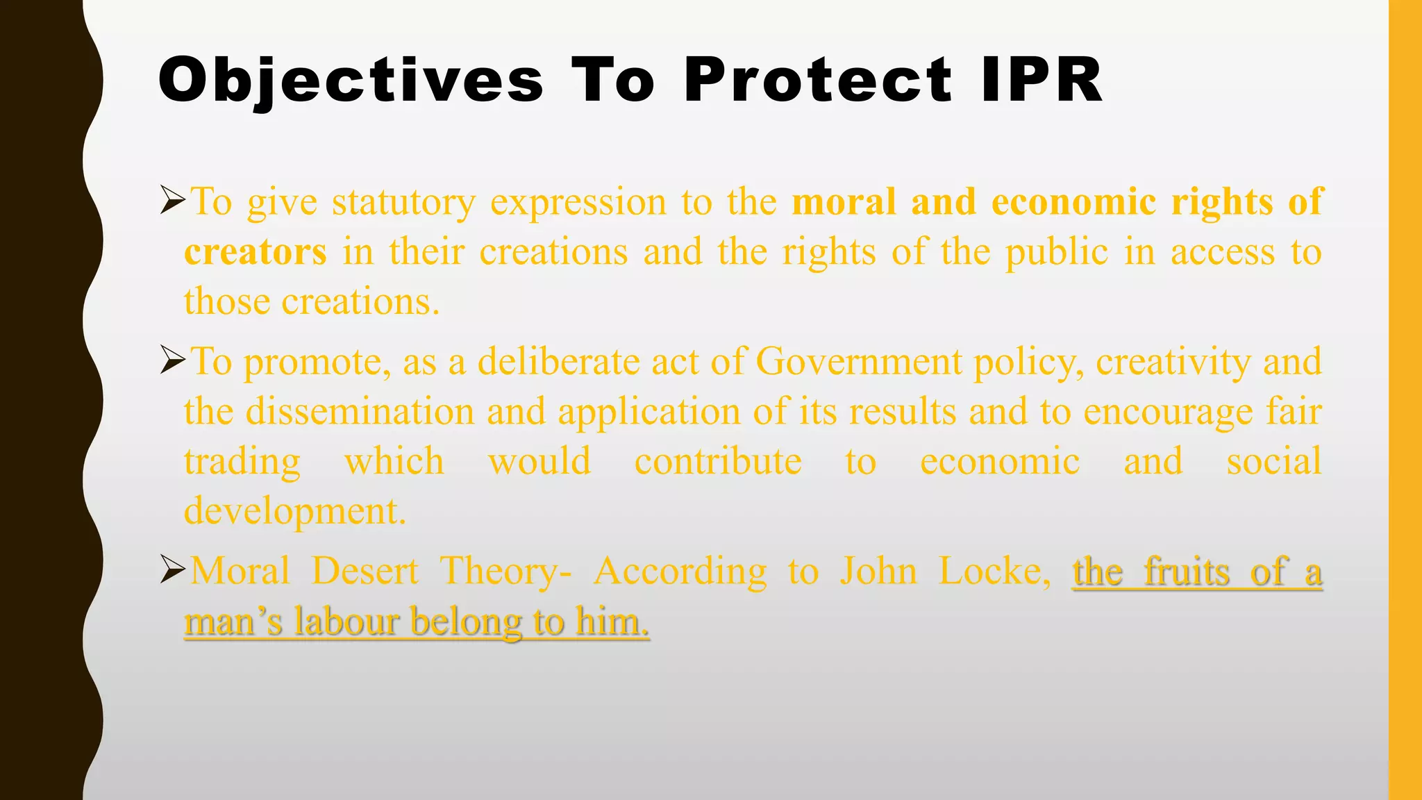 Objectives To Protect IPR
➢To give statutory expression to the moral and economic rights of
creators in their creations and the rights of the public in access to
those creations.
➢To promote, as a deliberate act of Government policy, creativity and
the dissemination and application of its results and to encourage fair
trading which would contribute to economic and social
development.
➢Moral Desert Theory- According to John Locke, the fruits of a
man’s labour belong to him.
 