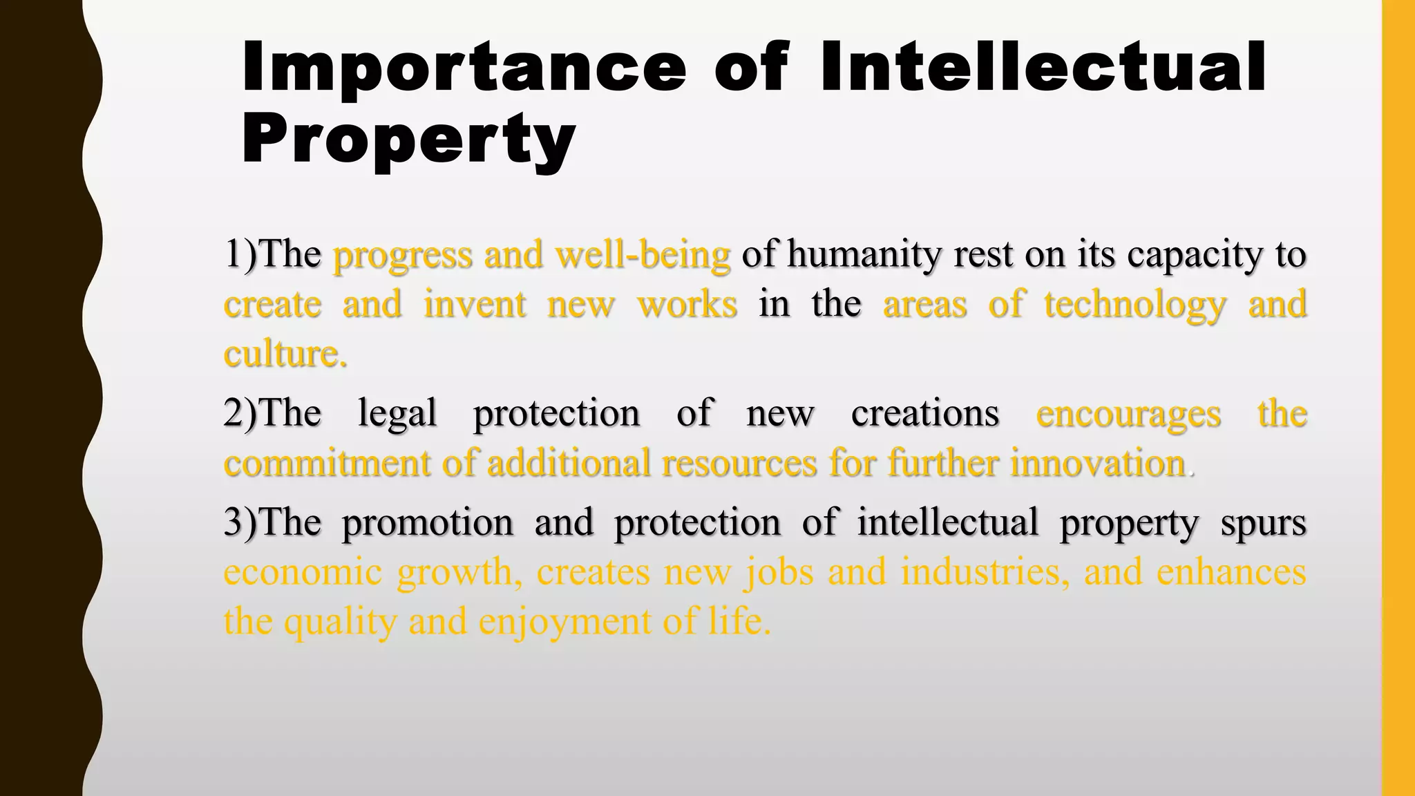 Importance of Intellectual
Property
1)The progress and well-being of humanity rest on its capacity to
create and invent new works in the areas of technology and
culture.
2)The legal protection of new creations encourages the
commitment of additional resources for further innovation.
3)The promotion and protection of intellectual property spurs
economic growth, creates new jobs and industries, and enhances
the quality and enjoyment of life.
 
