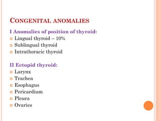 I Anomalies of position of thyroid:
 Lingual thyroid – 10%
 Sublingual thyroid
 Intrathoracic thyroid
II Ectopid thyroid:
 Larynx
 Trachea
 Esophagus
 Pericardium
 Pleura
 Ovaries
CONGENITAL ANOMALIES
 