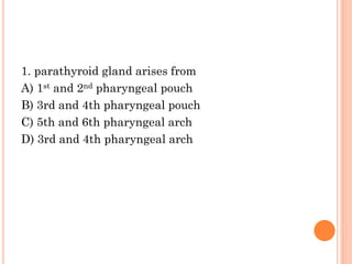 1. parathyroid gland arises from
A) 1st and 2nd pharyngeal pouch
B) 3rd and 4th pharyngeal pouch
C) 5th and 6th pharyngeal arch
D) 3rd and 4th pharyngeal arch
 