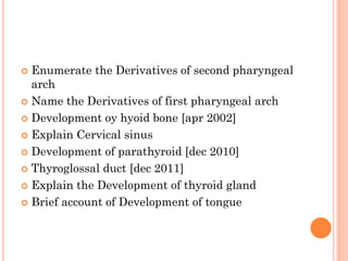  Enumerate the Derivatives of second pharyngeal
arch
 Name the Derivatives of first pharyngeal arch
 Development oy hyoid bone [apr 2002]
 Explain Cervical sinus
 Development of parathyroid [dec 2010]
 Thyroglossal duct [dec 2011]
 Explain the Development of thyroid gland
 Brief account of Development of tongue
 