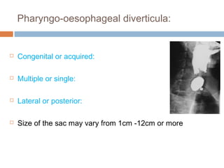 Pharyngo-oesophageal diverticula:
 Congenital or acquired:
 Multiple or single:
 Lateral or posterior:
 Size of the sac may vary from 1cm -12cm or more
 