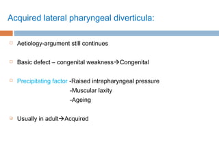 Acquired lateral pharyngeal diverticula:
 Aetiology-argument still continues
 Basic defect – congenital weaknessCongenital
 Precipitating factor -Raised intrapharyngeal pressure
-Muscular laxity
-Ageing
 Usually in adultAcquired
 