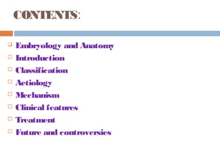 CONTENTS:
 Embryology and Anatomy
 Introduction
 Classification
 Aetiology
 Mechanism
 Clinical features
 Treatment
 Future and controversies
 