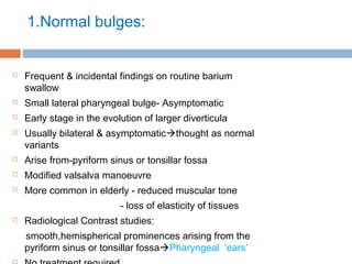 1.Normal bulges:
 Frequent & incidental findings on routine barium
swallow
 Small lateral pharyngeal bulge- Asymptomatic
 Early stage in the evolution of larger diverticula
 Usually bilateral & asymptomaticthought as normal
variants
 Arise from-pyriform sinus or tonsillar fossa
 Modified valsalva manoeuvre
 More common in elderly - reduced muscular tone
- loss of elasticity of tissues
 Radiological Contrast studies:
smooth,hemispherical prominences arising from the
pyriform sinus or tonsillar fossaPharyngeal ‘ears’

 