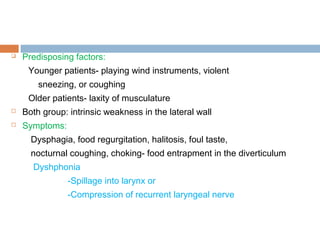  Predisposing factors:
Younger patients- playing wind instruments, violent
sneezing, or coughing
Older patients- laxity of musculature
 Both group: intrinsic weakness in the lateral wall
 Symptoms:
Dysphagia, food regurgitation, halitosis, foul taste,
nocturnal coughing, choking- food entrapment in the diverticulum
Dyshphonia
-Spillage into larynx or
-Compression of recurrent laryngeal nerve
 