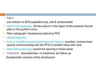  Signs:
just anterior to SCM palpable lump, soft & compressible
 Indirect laryngoscopy: slit like ostium in the region of the posterior faucial
pillar or the pyriform sinus
 Plain radiograph: translucency-lateral to PFS
 Ultrasonography:
 Cine or videofluoroscopic technique with barium: rounded, contrast lined
opacity communicating with the PFS or tonsillar fossa with neck
 Direct pharyngoscopy:search for opening in those areas
 Treatment : Asymptomatic- no treatment, but follow up
Symptomatic: excision of the diverticulum
 