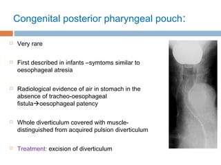 Congenital posterior pharyngeal pouch:
 Very rare
 First described in infants –symtoms similar to
oesophageal atresia
 Radiological evidence of air in stomach in the
absence of tracheo-oesophageal
fistulaoesophageal patency
 Whole diverticulum covered with muscle-
distinguished from acquired pulsion diverticulum
 Treatment: excision of diverticulum
 