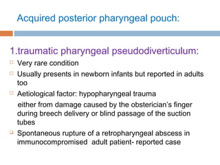Acquired posterior pharyngeal pouch:
1.traumatic pharyngeal pseudodiverticulum:
 Very rare condition
 Usually presents in newborn infants but reported in adults
too
 Aetiological factor: hypopharyngeal trauma
either from damage caused by the obsterician’s finger
during breech delivery or blind passage of the suction
tubes
 Spontaneous rupture of a retropharyngeal abscess in
immunocompromised adult patient- reported case
 