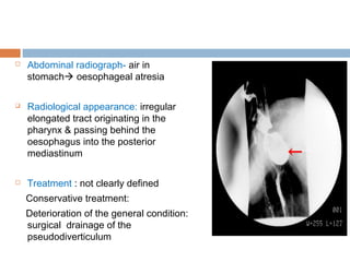  Abdominal radiograph- air in
stomach oesophageal atresia
 Radiological appearance: irregular
elongated tract originating in the
pharynx & passing behind the
oesophagus into the posterior
mediastinum
 Treatment : not clearly defined
Conservative treatment:
Deterioration of the general condition:
surgical drainage of the
pseudodiverticulum
 