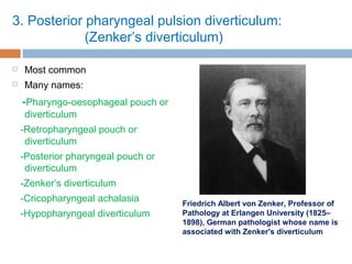 3. Posterior pharyngeal pulsion diverticulum:
(Zenker’s diverticulum)
 Most common
 Many names:
-Pharyngo-oesophageal pouch or
diverticulum
-Retropharyngeal pouch or
diverticulum
-Posterior pharyngeal pouch or
diverticulum
-Zenker’s diverticulum
-Cricopharyngeal achalasia
-Hypopharyngeal diverticulum
Friedrich Albert von Zenker, Professor of
Pathology at Erlangen University (1825–
1898), German pathologist whose name is
associated with Zenker's diverticulum
 