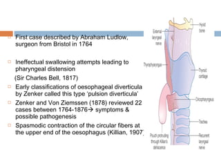  First case described by Abraham Ludlow,
surgeon from Bristol in 1764
 Ineffectual swallowing attempts leading to
pharyngeal distension
(Sir Charles Bell, 1817)
 Early classifications of oesophageal diverticula
by Zenker called this type ‘pulsion diverticula’
 Zenker and Von Ziemssen (1878) reviewed 22
cases between 1764-1876 symptoms &
possible pathogenesis
 Spasmodic contraction of the circular fibers at
the upper end of the oesophagus (Killian, 1907)
 