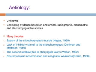 Aetiology:
 Unknown
 Conflicting evidence based on anatomical, radiographic, manometric
and electromyographic studies
 Many theories:
1. Spasm of the cricopharyngeus muscle (Negus, 1950)
2. Lack of inhibitory stimuli to the cricopharyngeus (Dohlman and
Mattsson, 1959)
3. The second swallow(due to pharyngeal laxity) (Wilson, 1962)
4. Neuromuscular incoordination and congenital weakness(Korkis, 1958)
 