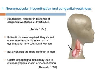 4. Neuromuscular incoordination and congenital weakness:
 Neurological disorder in presence of
congenital weakness diverticulum
(Korkis, 1958)
 If diverticula were acquired, they should
occur more frequently in women as
dysphagia is more common in women
 But diverticula are more common in men
 Gastro-oesophageal reflux may lead to
cricopharyngeus spasm or incoordination
( Resouly, 1994)
 