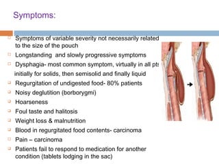 Symptoms:
 Symptoms of variable severity not necessarily related
to the size of the pouch
 Longstanding and slowly progressive symptoms
 Dysphagia- most common symptom, virtually in all pts
initially for solids, then semisolid and finally liquid
 Regurgitation of undigested food- 80% patients
 Noisy deglutition (borborygmi)
 Hoarseness
 Foul taste and halitosis
 Weight loss & malnutrition
 Blood in regurgitated food contents- carcinoma
 Pain – carcinoma
 Patients fail to respond to medication for another
condition (tablets lodging in the sac)
 
