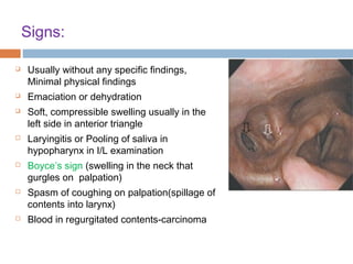 Signs:
 Usually without any specific findings,
Minimal physical findings
 Emaciation or dehydration
 Soft, compressible swelling usually in the
left side in anterior triangle
 Laryingitis or Pooling of saliva in
hypopharynx in I/L examination
 Boyce’s sign (swelling in the neck that
gurgles on palpation)
 Spasm of coughing on palpation(spillage of
contents into larynx)
 Blood in regurgitated contents-carcinoma
 