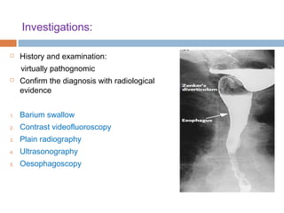 Investigations:
 History and examination:
virtually pathognomic
 Confirm the diagnosis with radiological
evidence
1. Barium swallow
2. Contrast videofluoroscopy
3. Plain radiography
4. Ultrasonography
5. Oesophagoscopy
 