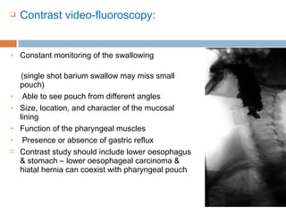  Contrast video-fluoroscopy:
 Constant monitoring of the swallowing
(single shot barium swallow may miss small
pouch)
 Able to see pouch from different angles
 Size, location, and character of the mucosal
lining
 Function of the pharyngeal muscles
 Presence or absence of gastric reflux
 Contrast study should include lower oesophagus
& stomach – lower oesophageal carcinoma &
hiatal hernia can coexist with pharyngeal pouch
 
