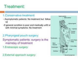 Treatment:
1.Conservative treatment:
- Asymptomatic patients: No treatment but follow
up
-If general condition is poor and medically unfit or
with minimal symptoms: No treatment
2.Pharyngeal pouch surgery:
Symptomatic patients: surgery is the
mainstay of treatment
1.Endoscopic surgery:
2.External approach surgery:
 