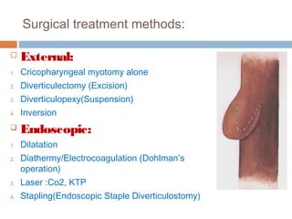 Surgical treatment methods:
 External:
1. Cricopharyngeal myotomy alone
2. Diverticulectomy (Excision)
3. Diverticulopexy(Suspension)
4. Inversion
 Endoscopic:
1. Dilatation
2. Diathermy/Electrocoagulation (Dohlman’s
operation)
3. Laser :Co2, KTP
4. Stapling(Endoscopic Staple Diverticulostomy)
 