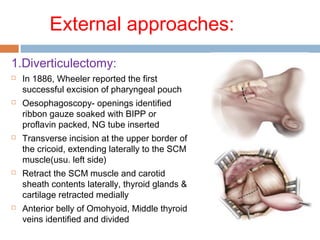 External approaches:
1.Diverticulectomy:
 In 1886, Wheeler reported the first
successful excision of pharyngeal pouch
 Oesophagoscopy- openings identified
ribbon gauze soaked with BIPP or
proflavin packed, NG tube inserted
 Transverse incision at the upper border of
the cricoid, extending laterally to the SCM
muscle(usu. left side)
 Retract the SCM muscle and carotid
sheath contents laterally, thyroid glands &
cartilage retracted medially
 Anterior belly of Omohyoid, Middle thyroid
veins identified and divided
 