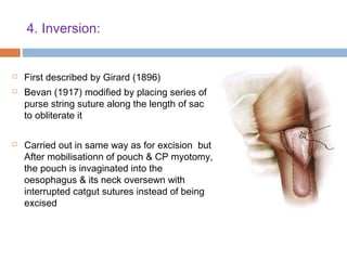 4. Inversion:
 First described by Girard (1896)
 Bevan (1917) modified by placing series of
purse string suture along the length of sac
to obliterate it
 Carried out in same way as for excision but
After mobilisationn of pouch & CP myotomy,
the pouch is invaginated into the
oesophagus & its neck oversewn with
interrupted catgut sutures instead of being
excised
 