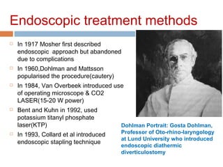 Endoscopic treatment methods
 In 1917 Mosher first described
endoscopic approach but abandoned
due to complications
 In 1960,Dohlman and Mattsson
popularised the procedure(cautery)
 In 1984, Van Overbeek introduced use
of operating microscope & CO2
LASER(15-20 W power)
 Bent and Kuhn in 1992, used
potassium titanyl phosphate
laser(KTP)
 In 1993, Collard et al introduced
endoscopic stapling technique
Dohlman Portrait: Gosta Dohlman,
Professor of Oto-rhino-laryngology
at Lund University who introduced
endoscopic diathermic
diverticulostomy
 