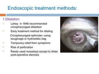 Endoscopic treatment methods:
1.Dilatation:
 Lahey in 1946 recommended
cricopharyngeal dilatation
 Early treatment method for dilating
Cricopharyngeal sphincter- using
bouginage or hydrostatic bag
 Temporary relief from symptoms
 Risk of perforation
 Rarely used nowadays except to dilate
post-operative stenosis
 
