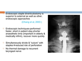  Endoscopic staple diverticulostomy is
superior to external as well as other,
endoscopic approaches
(Chang et al, 2003 )
 Endoscopic techniques-performed
faster, short in patient stay,shorter
anaesthetic time (important in elderly &
medically infirm), recover more quickly
 Simultaneously divide & “suture” with
staplesreduced risk of perforation
 No thermal damage to recurrent
laryngeal nerve
 