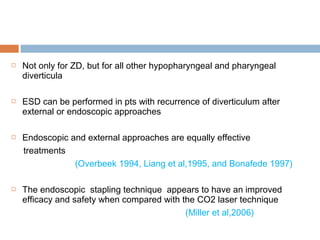  Not only for ZD, but for all other hypopharyngeal and pharyngeal
diverticula
 ESD can be performed in pts with recurrence of diverticulum after
external or endoscopic approaches
 Endoscopic and external approaches are equally effective
treatments
(Overbeek 1994, Liang et al,1995, and Bonafede 1997)
 The endoscopic stapling technique appears to have an improved
efficacy and safety when compared with the CO2 laser technique
(Miller et al,2006)
 