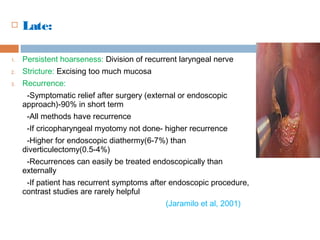  Late:
1. Persistent hoarseness: Division of recurrent laryngeal nerve
2. Stricture: Excising too much mucosa
3. Recurrence:
-Symptomatic relief after surgery (external or endoscopic
approach)-90% in short term
-All methods have recurrence
-If cricopharyngeal myotomy not done- higher recurrence
-Higher for endoscopic diathermy(6-7%) than
diverticulectomy(0.5-4%)
-Recurrences can easily be treated endoscopically than
externally
-If patient has recurrent symptoms after endoscopic procedure,
contrast studies are rarely helpful
(Jaramilo et al, 2001)
 