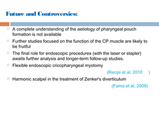 Future and Controversies:
 A complete understanding of the aetiology of pharyngeal pouch
formation is not available
 Further studies focused on the function of the CP muscle are likely to
be fruitful
 The final role for endoscopic procedures (with the laser or stapler)
awaits further analysis and longer-term follow-up studies.
 Flexible endoscopic cricopharyngeal myotomy
(Recipi et al, 2010 )
 Harmonic scalpel in the treatment of Zenker's diverticulum
(Fama et al, 2009)
 