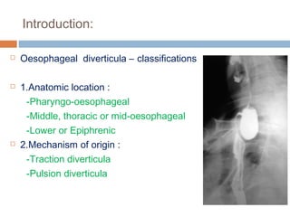 Introduction:
 Oesophageal diverticula – classifications
 1.Anatomic location :
-Pharyngo-oesophageal
-Middle, thoracic or mid-oesophageal
-Lower or Epiphrenic
 2.Mechanism of origin :
-Traction diverticula
-Pulsion diverticula
 