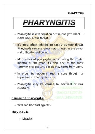 1
VIKRAM SINGH
 Pharyngitis is inflammation of the pharynx, which is
in the back of the throat.
 It’s most often referred to simply as sore throat.
Pharyngitis can also cause scratchiness in the throat
and difficulty swallowing.
 More cases of pharyngitis occur during the colder
months of the year. It’s also one of the most
common reasons why people stay home from work.
 In order to properly treat a sore throat, it’s
important to identify its cause.
 Pharyngitis may be caused by bacterial or viral
infections.
Causes of pharyngitis
 Viral and bacterial agents:-
They include:-
 Measles
 