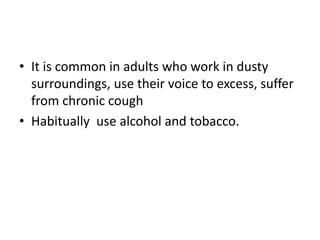 • It is common in adults who work in dusty
surroundings, use their voice to excess, suffer
from chronic cough
• Habitually use alcohol and tobacco.
 