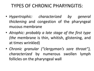 TYPES OF CHRONIC PHARYNGITIS:
• Hypertrophic: characterized by general
thickening and congestion of the pharyngeal
mucous membrane
• Atrophic: probably a late stage of the first type
(the membrane is thin, whitish, glistening, and
at times wrinkled)
• Chronic granular (“clergyman’s sore throat”),
characterized by numerous swollen lymph
follicles on the pharyngeal wall
 