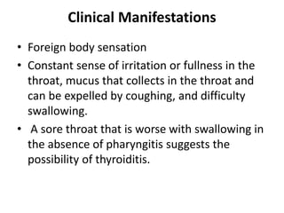 Clinical Manifestations
• Foreign body sensation
• Constant sense of irritation or fullness in the
throat, mucus that collects in the throat and
can be expelled by coughing, and difficulty
swallowing.
• A sore throat that is worse with swallowing in
the absence of pharyngitis suggests the
possibility of thyroiditis.
 