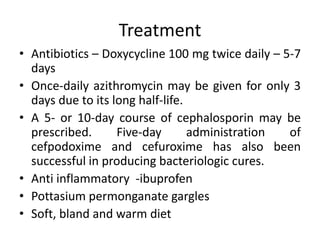 Treatment
• Antibiotics – Doxycycline 100 mg twice daily – 5-7
days
• Once-daily azithromycin may be given for only 3
days due to its long half-life.
• A 5- or 10-day course of cephalosporin may be
prescribed. Five-day administration of
cefpodoxime and cefuroxime has also been
successful in producing bacteriologic cures.
• Anti inflammatory -ibuprofen
• Pottasium permonganate gargles
• Soft, bland and warm diet
 