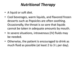Nutritional Therapy
• A liquid or soft diet.
• Cool beverages, warm liquids, and flavored frozen
desserts such as Popsicles are often soothing.
Occasionally, the throat is so sore that liquids
cannot be taken in adequate amounts by mouth.
• In severe situations, intravenous (IV) fluids may
be needed.
• Otherwise, the patient is encouraged to drink as
much fluid as possible (at least 2 to 3 L per day).
 