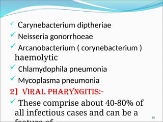  Carynebacterium diptheriae
 Neisseria gonorrhoeae
 Arcanobacterium ( corynebacterium )
haemolytic
 Chlamydophila pneumonia
 Mycoplasma pneumonia
2] Viral pharyngitis:-
 These comprise about 40-80% of
all infectious cases and can be a 10
 